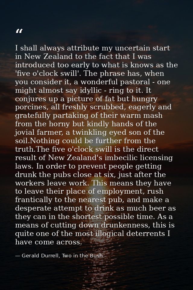 I shall always attribute my uncertain start in New Zealand to the fact that I was introduced too early to what is knows  — Gerald Durrell, Two in the Bush