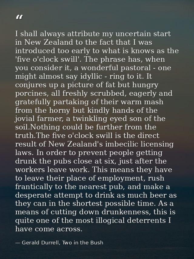 I shall always attribute my uncertain start in New Zealand to the fact that I was introduced too early to what is knows  — Gerald Durrell, Two in the Bush