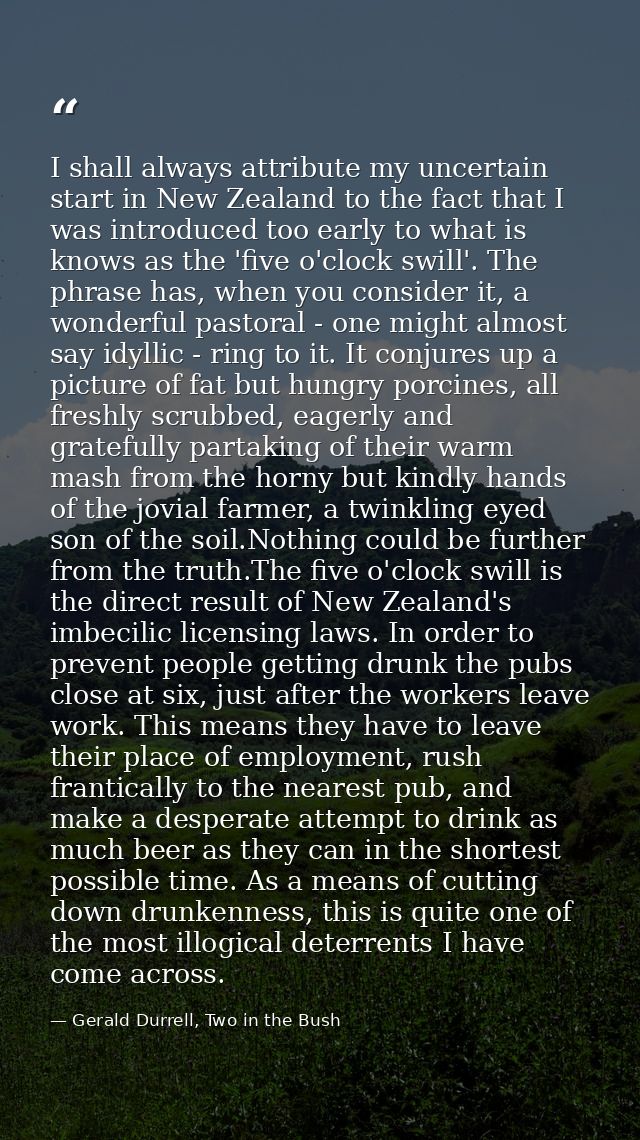 I shall always attribute my uncertain start in New Zealand to the fact that I was introduced too early to what is knows  — Gerald Durrell, Two in the Bush