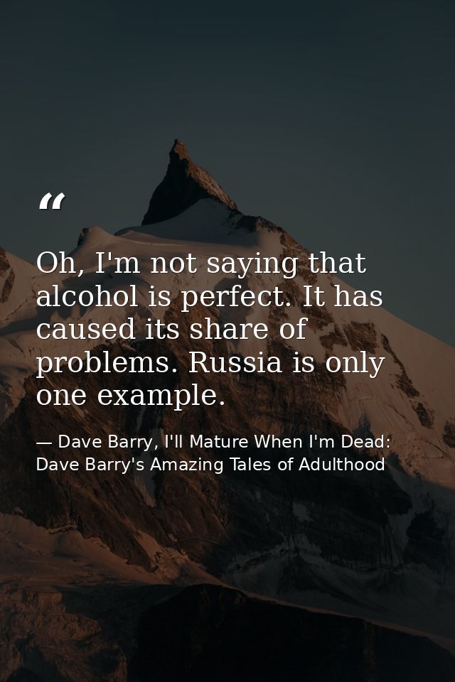 Oh, I'm not saying that alcohol is perfect. It has caused its share of problems. Russia is only one example. — Dave Barry, I'll Mature When I'm Dead: Dave Barry's Amazing Tales of Adulthood