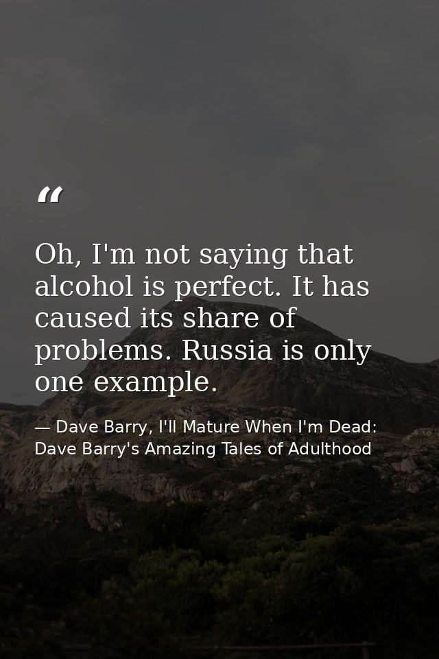 Oh, I'm not saying that alcohol is perfect. It has caused its share of problems. Russia is only one example. — Dave Barry, I'll Mature When I'm Dead: Dave Barry's Amazing Tales of Adulthood