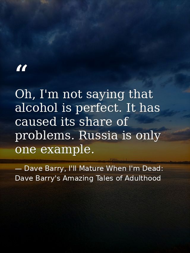 Oh, I'm not saying that alcohol is perfect. It has caused its share of problems. Russia is only one example. — Dave Barry, I'll Mature When I'm Dead: Dave Barry's Amazing Tales of Adulthood
