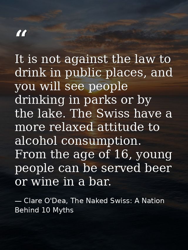 It is not against the law to drink in public places, and you will see people drinking in parks or by the lake. The Swiss — Clare O'Dea, The Naked Swiss: A Nation Behind 10 Myths