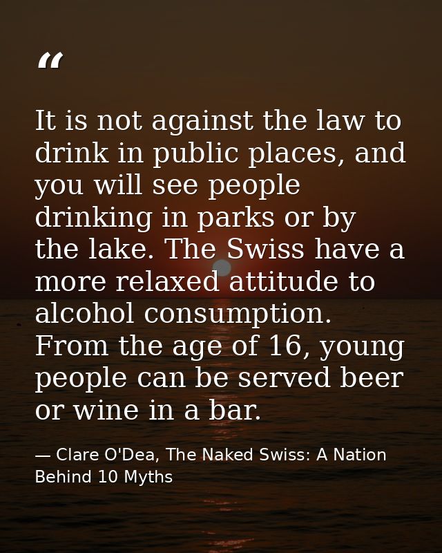 It is not against the law to drink in public places, and you will see people drinking in parks or by the lake. The Swiss — Clare O'Dea, The Naked Swiss: A Nation Behind 10 Myths