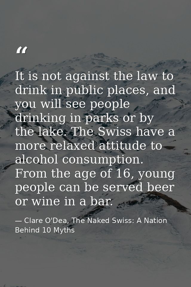 It is not against the law to drink in public places, and you will see people drinking in parks or by the lake. The Swiss — Clare O'Dea, The Naked Swiss: A Nation Behind 10 Myths