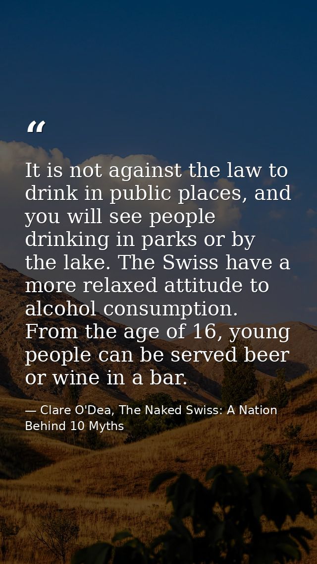It is not against the law to drink in public places, and you will see people drinking in parks or by the lake. The Swiss — Clare O'Dea, The Naked Swiss: A Nation Behind 10 Myths
