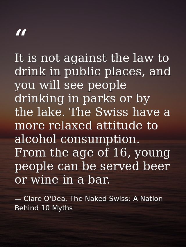 It is not against the law to drink in public places, and you will see people drinking in parks or by the lake. The Swiss — Clare O'Dea, The Naked Swiss: A Nation Behind 10 Myths