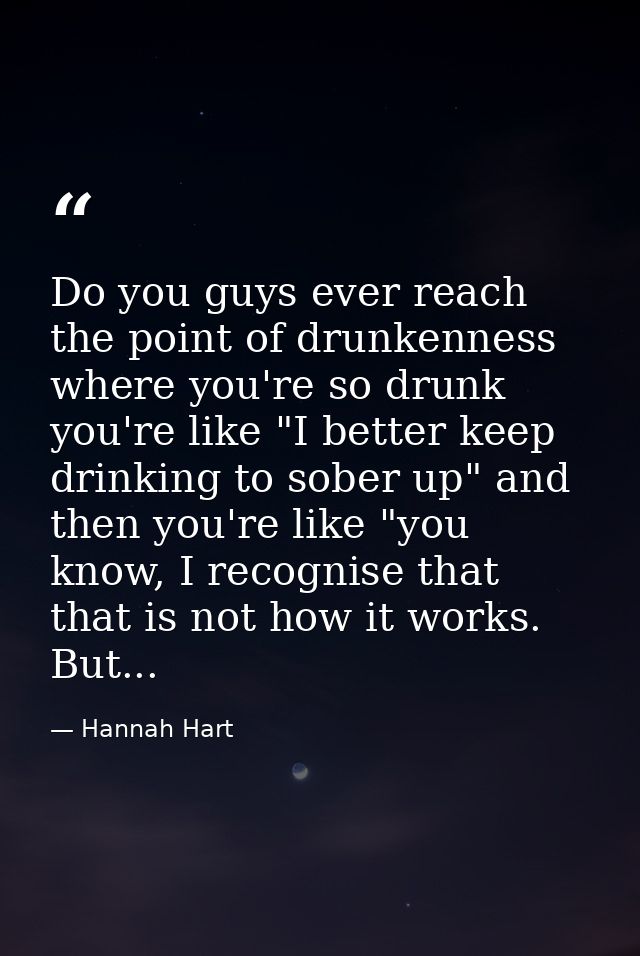 Do you guys ever reach the point of drunkenness where you're so drunk you're like "I better keep drinking to sober up" a — Hannah Hart