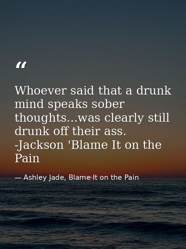 Whoever said that a drunk mind speaks sober thoughts...was clearly still drunk off their ass. -Jackson 'Blame It on the  — Ashley Jade, Blame It on the Pain