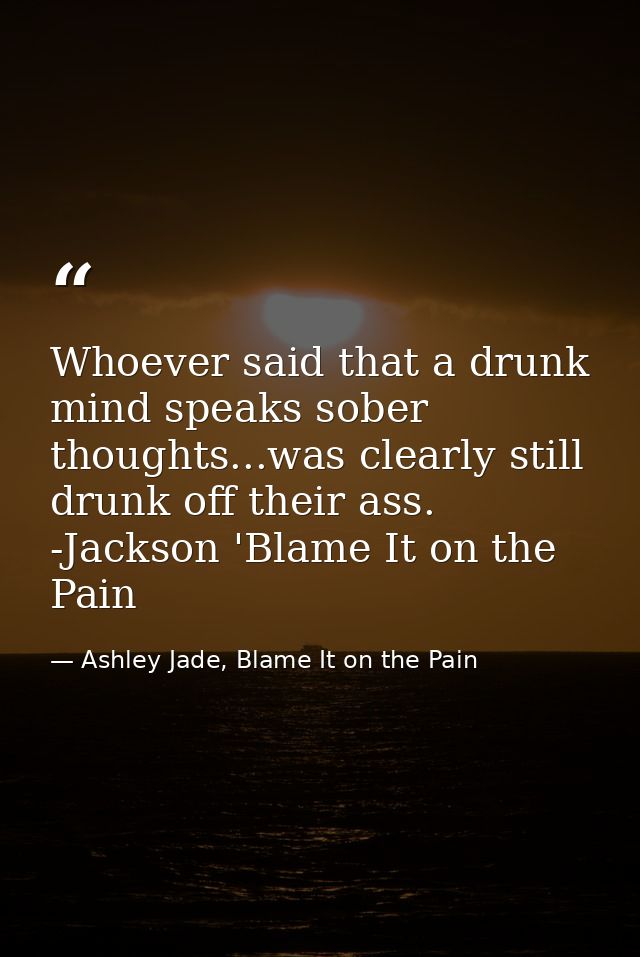 Whoever said that a drunk mind speaks sober thoughts...was clearly still drunk off their ass. -Jackson 'Blame It on the  — Ashley Jade, Blame It on the Pain
