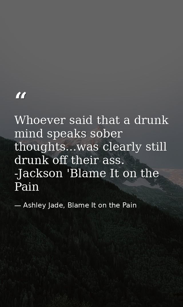 Whoever said that a drunk mind speaks sober thoughts...was clearly still drunk off their ass. -Jackson 'Blame It on the  — Ashley Jade, Blame It on the Pain