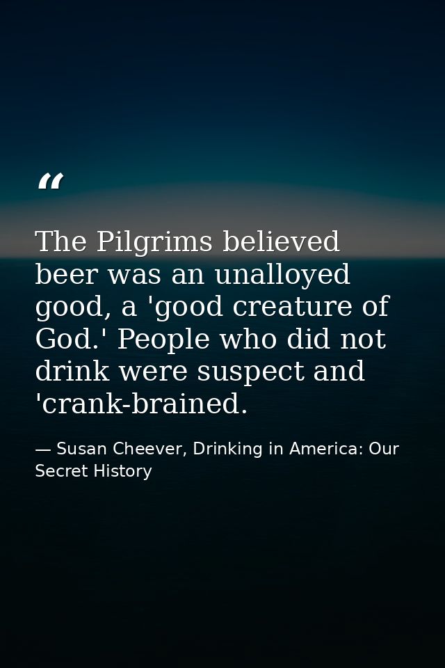 The Pilgrims believed beer was an unalloyed good, a 'good creature of God.' People who did not drink were suspect and 'c — Susan Cheever, Drinking in America: Our Secret History