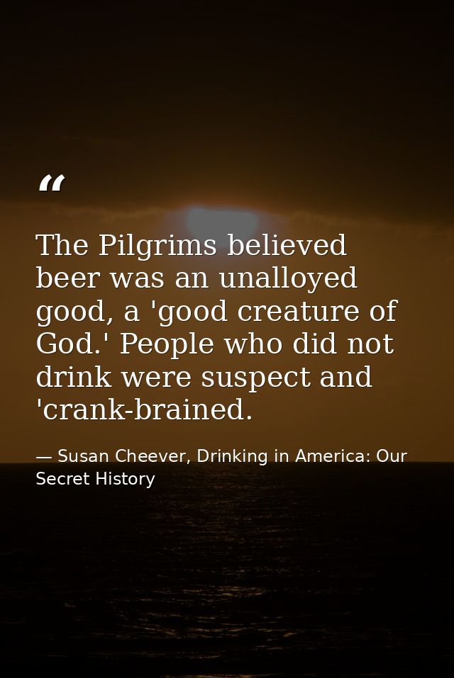 The Pilgrims believed beer was an unalloyed good, a 'good creature of God.' People who did not drink were suspect and 'c — Susan Cheever, Drinking in America: Our Secret History