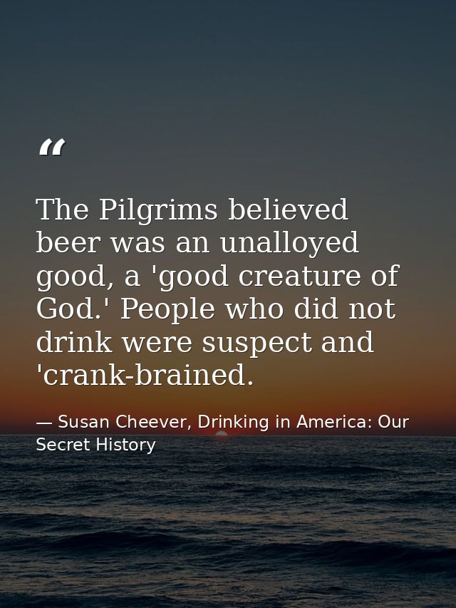 The Pilgrims believed beer was an unalloyed good, a 'good creature of God.' People who did not drink were suspect and 'c — Susan Cheever, Drinking in America: Our Secret History