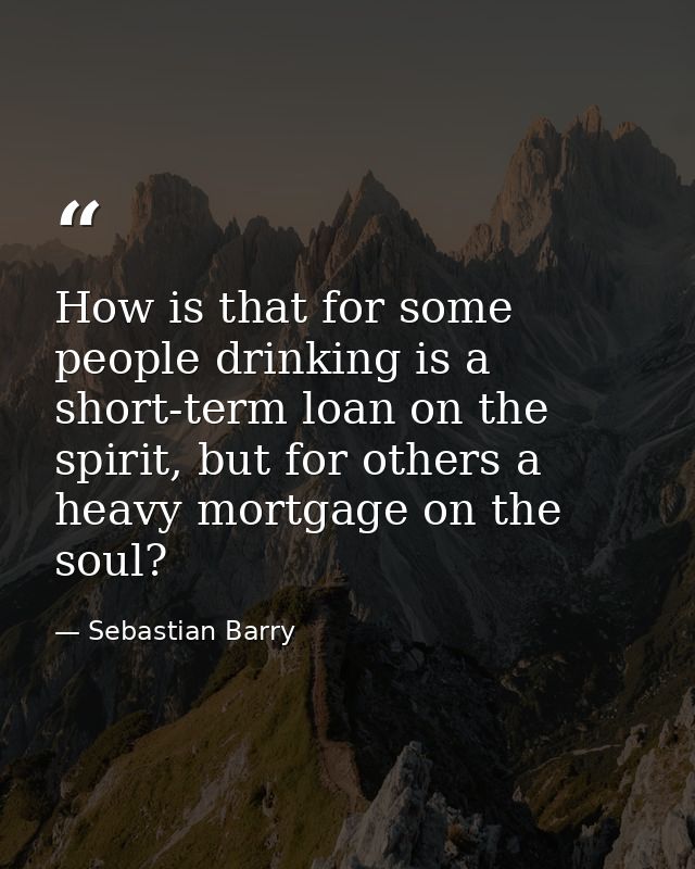 How is that for some people drinking is a short-term loan on the spirit, but for others a heavy mortgage on the soul? — Sebastian Barry