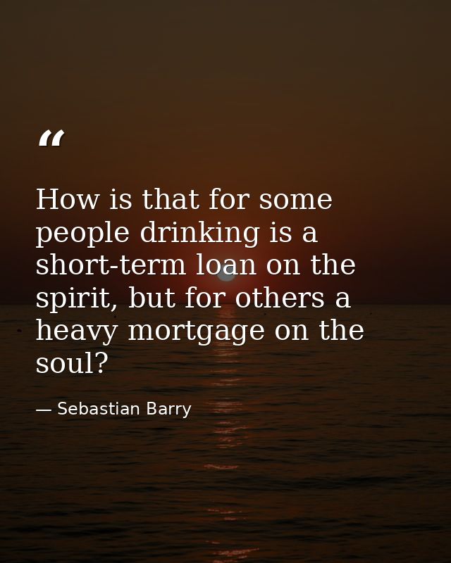 How is that for some people drinking is a short-term loan on the spirit, but for others a heavy mortgage on the soul? — Sebastian Barry