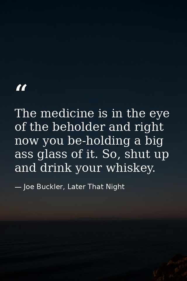 The medicine is in the eye of the beholder and right now you be-holding a big ass glass of it. So, shut up and drink you — Joe Buckler, Later That Night