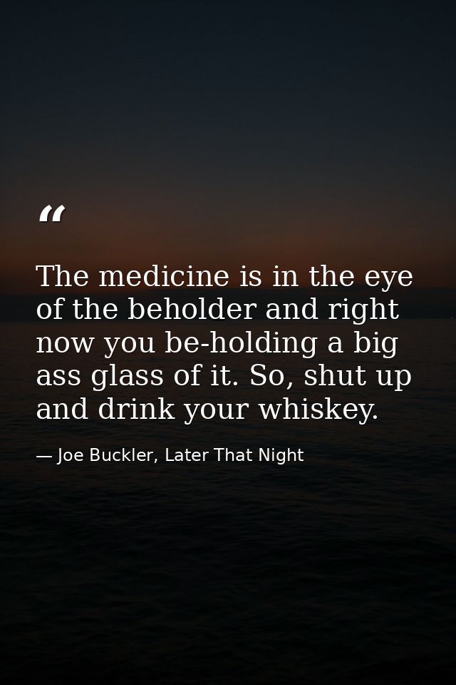 The medicine is in the eye of the beholder and right now you be-holding a big ass glass of it. So, shut up and drink you — Joe Buckler, Later That Night