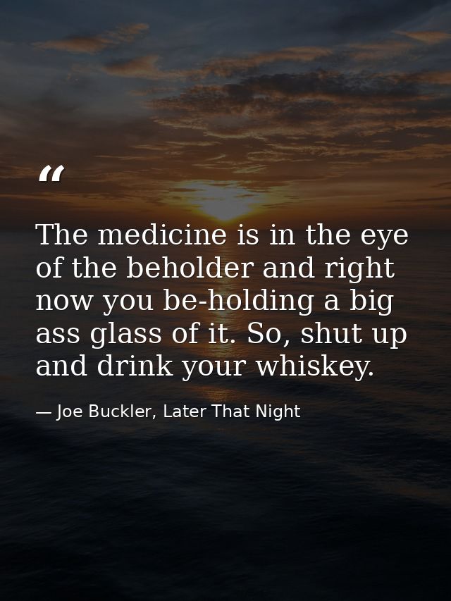 The medicine is in the eye of the beholder and right now you be-holding a big ass glass of it. So, shut up and drink you — Joe Buckler, Later That Night