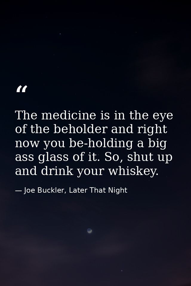 The medicine is in the eye of the beholder and right now you be-holding a big ass glass of it. So, shut up and drink you — Joe Buckler, Later That Night