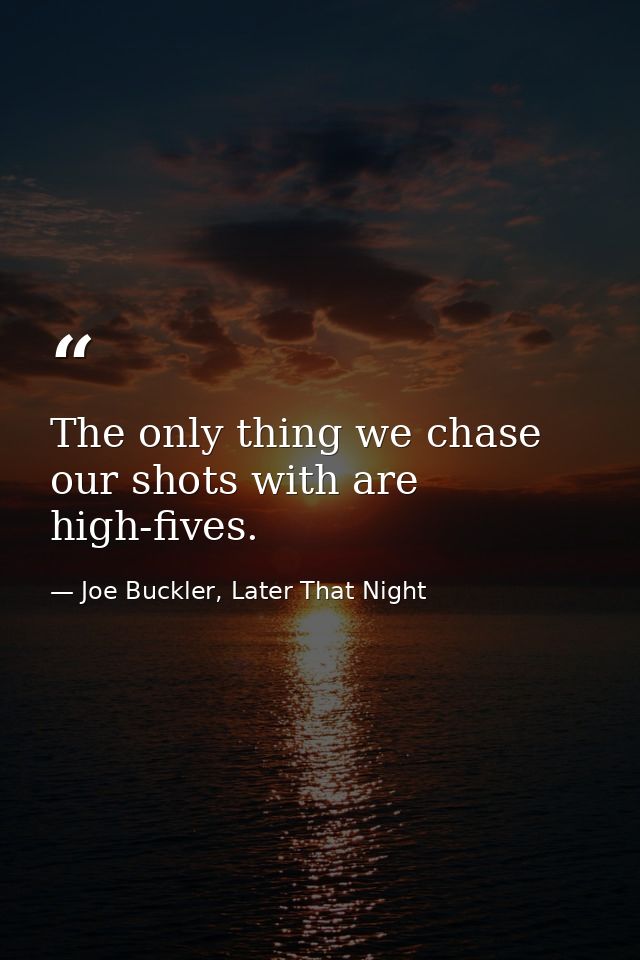 The only thing we chase our shots with are high-fives. — Joe Buckler, Later That Night