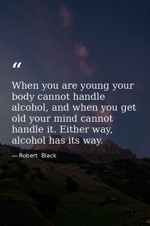 When you are young your body cannot handle alcohol, and when you get old your mind cannot handle it. Either way, alcohol — Robert  Black