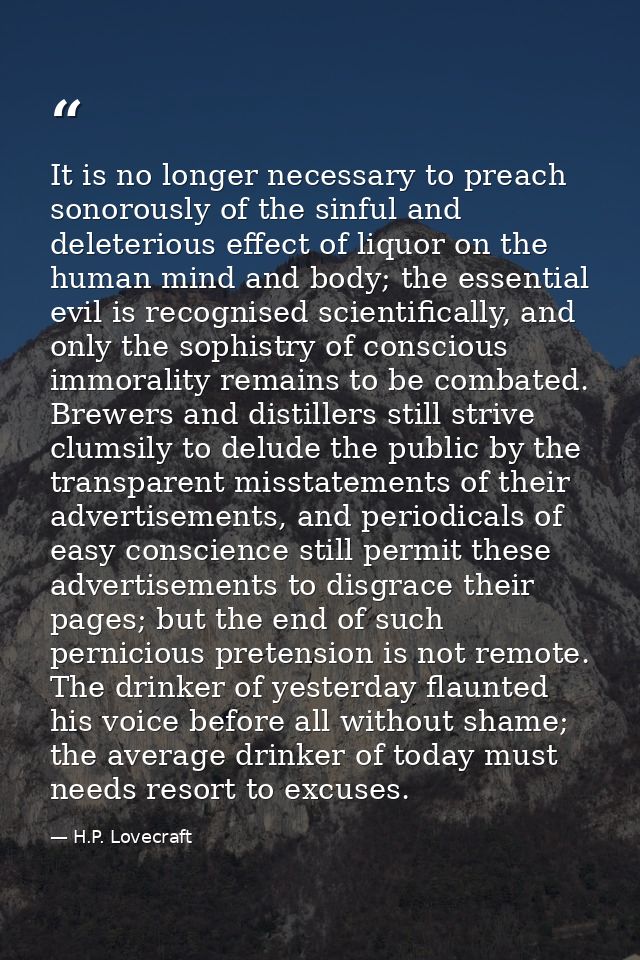 It is no longer necessary to preach sonorously of the sinful and deleterious effect of liquor on the human mind and body — H.P. Lovecraft