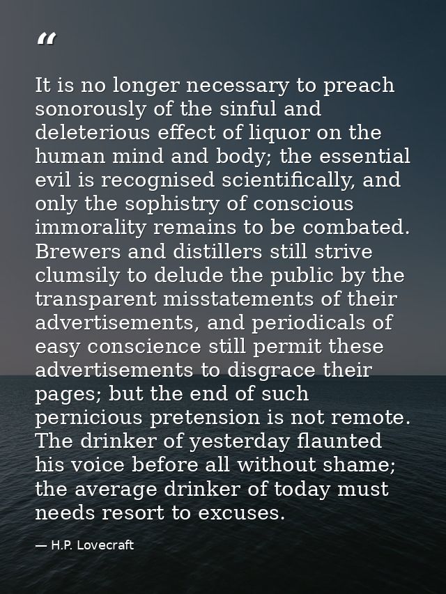 It is no longer necessary to preach sonorously of the sinful and deleterious effect of liquor on the human mind and body — H.P. Lovecraft
