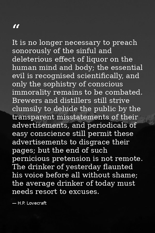 It is no longer necessary to preach sonorously of the sinful and deleterious effect of liquor on the human mind and body — H.P. Lovecraft