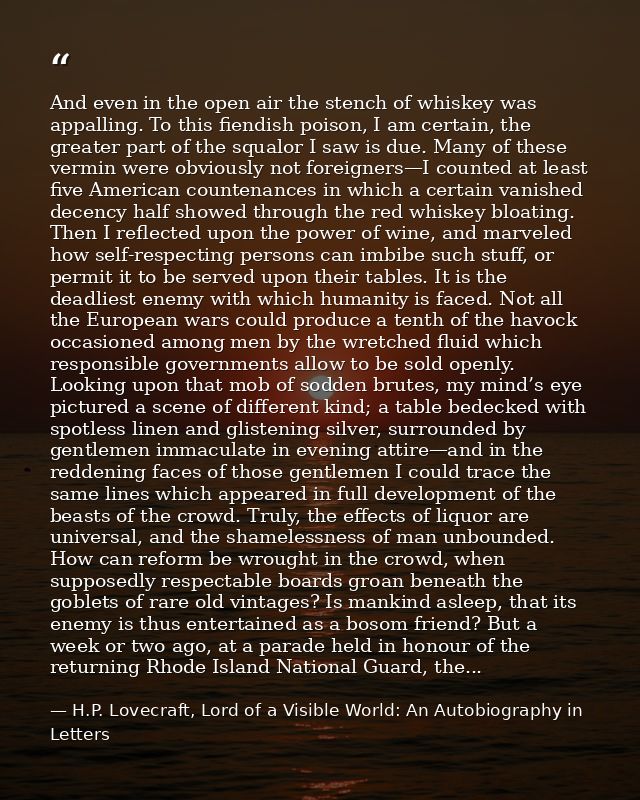 And even in the open air the stench of whiskey was appalling. To this fiendish poison, I am certain, the greater part of — H.P. Lovecraft, Lord of a Visible World: An Autobiography in Letters