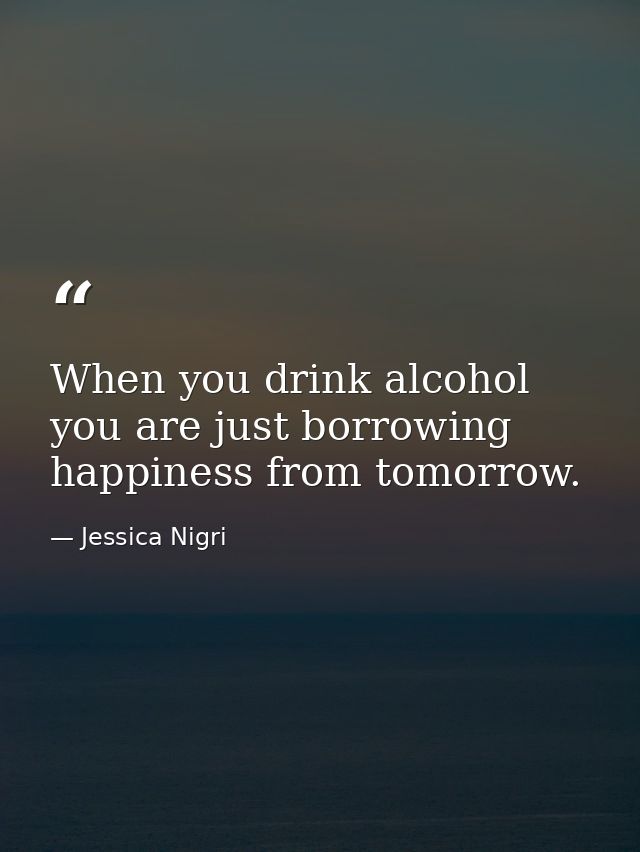 When you drink alcohol you are just borrowing happiness from tomorrow. — Jessica Nigri