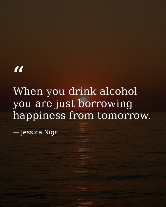 When you drink alcohol you are just borrowing happiness from tomorrow. — Jessica Nigri