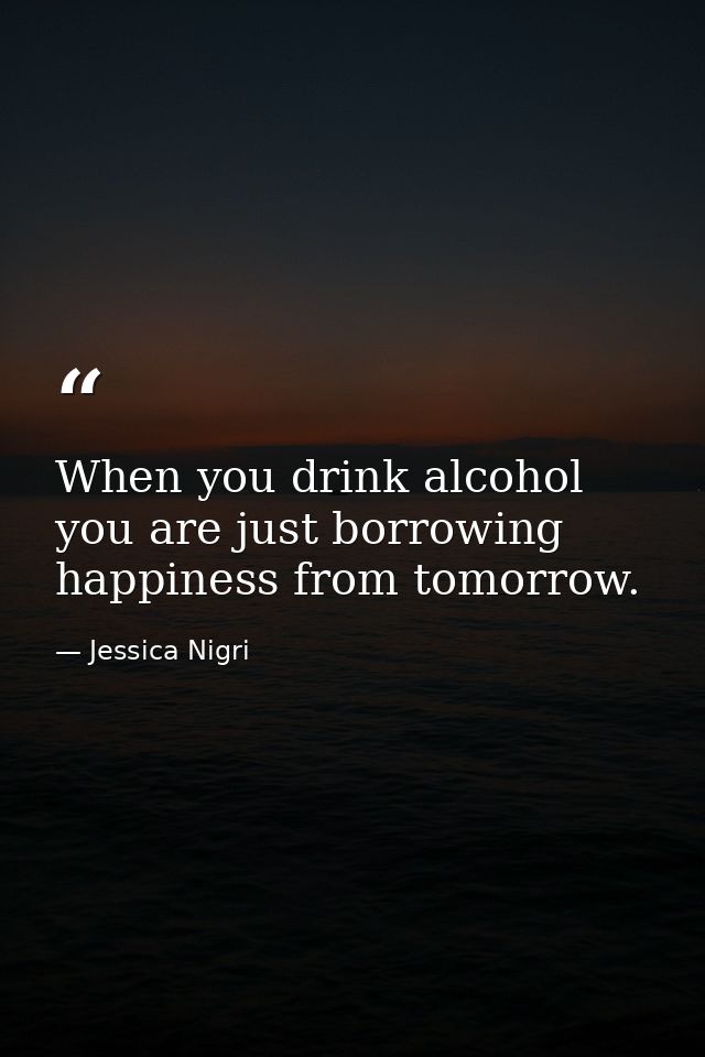 When you drink alcohol you are just borrowing happiness from tomorrow. — Jessica Nigri