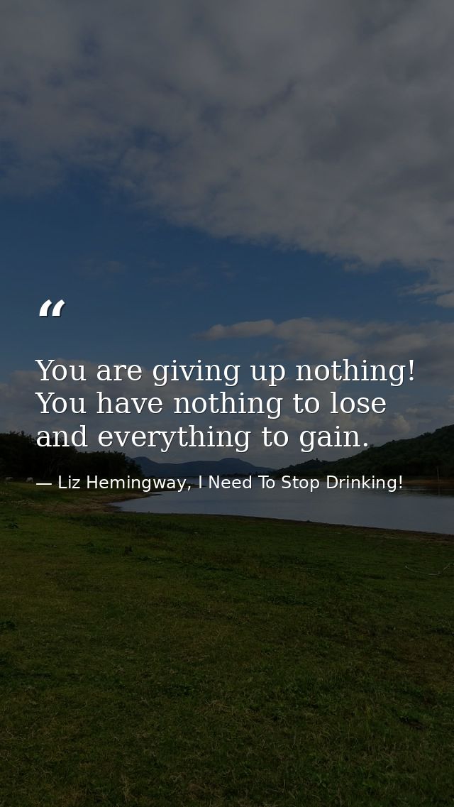 You are giving up nothing! You have nothing to lose and everything to gain. — Liz Hemingway, I Need To Stop Drinking!