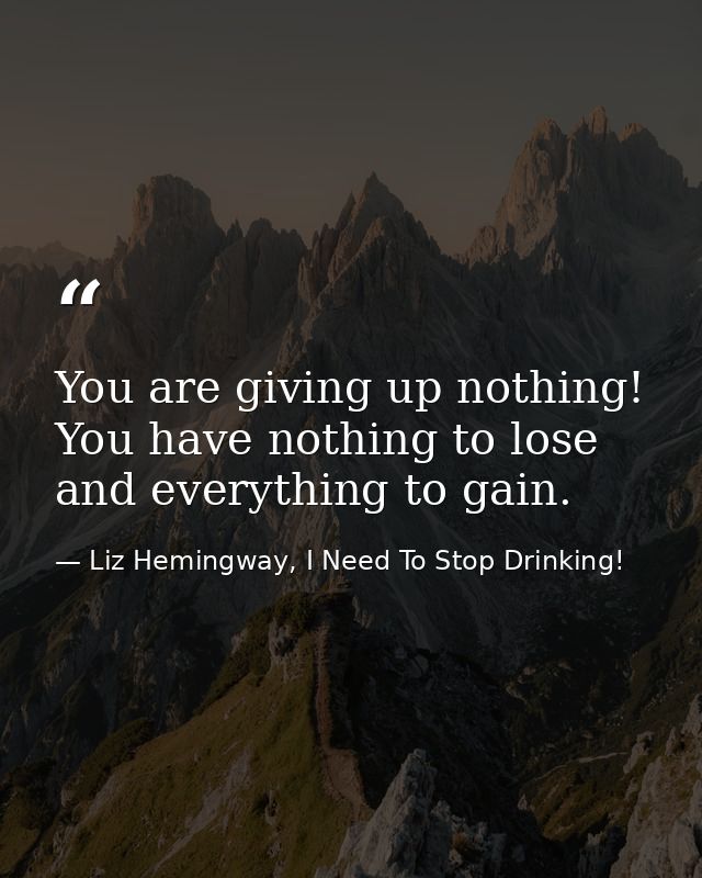 You are giving up nothing! You have nothing to lose and everything to gain. — Liz Hemingway, I Need To Stop Drinking!