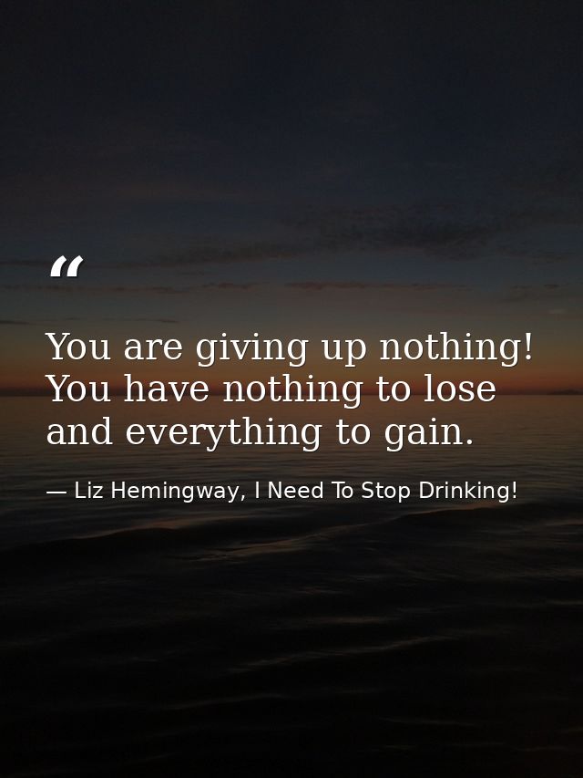 You are giving up nothing! You have nothing to lose and everything to gain. — Liz Hemingway, I Need To Stop Drinking!