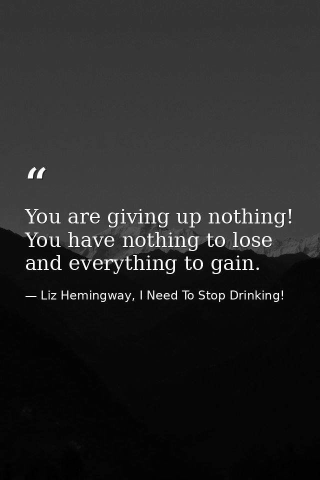 You are giving up nothing! You have nothing to lose and everything to gain. — Liz Hemingway, I Need To Stop Drinking!