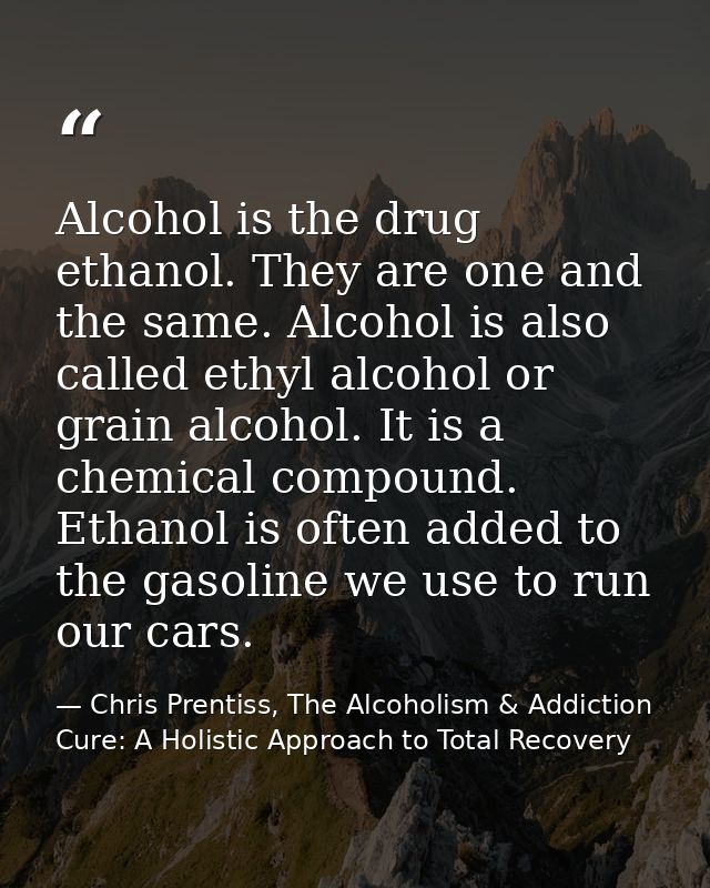 Alcohol is the drug ethanol. They are one and the same. Alcohol is also called ethyl alcohol or grain alcohol. It is a c — Chris Prentiss, The Alcoholism & Addiction Cure: A Holistic Approach to Total Recovery
