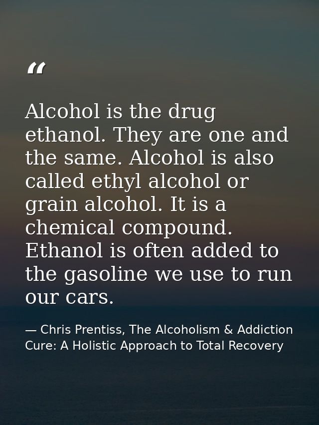 Alcohol is the drug ethanol. They are one and the same. Alcohol is also called ethyl alcohol or grain alcohol. It is a c — Chris Prentiss, The Alcoholism & Addiction Cure: A Holistic Approach to Total Recovery