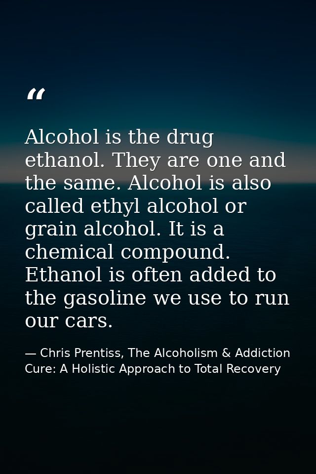Alcohol is the drug ethanol. They are one and the same. Alcohol is also called ethyl alcohol or grain alcohol. It is a c — Chris Prentiss, The Alcoholism & Addiction Cure: A Holistic Approach to Total Recovery