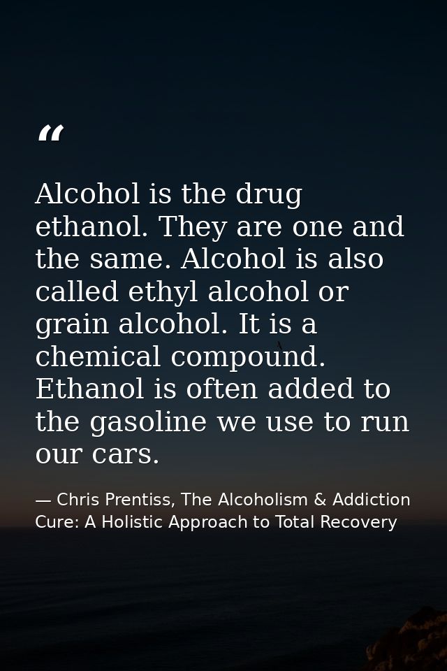 Alcohol is the drug ethanol. They are one and the same. Alcohol is also called ethyl alcohol or grain alcohol. It is a c — Chris Prentiss, The Alcoholism & Addiction Cure: A Holistic Approach to Total Recovery