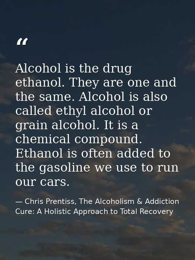 Alcohol is the drug ethanol. They are one and the same. Alcohol is also called ethyl alcohol or grain alcohol. It is a c — Chris Prentiss, The Alcoholism & Addiction Cure: A Holistic Approach to Total Recovery
