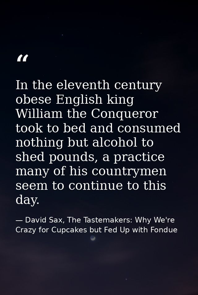 In the eleventh century obese English king William the Conqueror took to bed and consumed nothing but alcohol to shed po — David Sax, The Tastemakers: Why We're Crazy for Cupcakes but Fed Up with Fondue