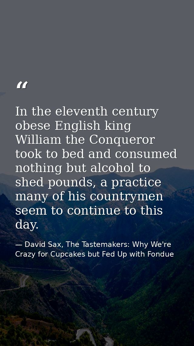 In the eleventh century obese English king William the Conqueror took to bed and consumed nothing but alcohol to shed po — David Sax, The Tastemakers: Why We're Crazy for Cupcakes but Fed Up with Fondue