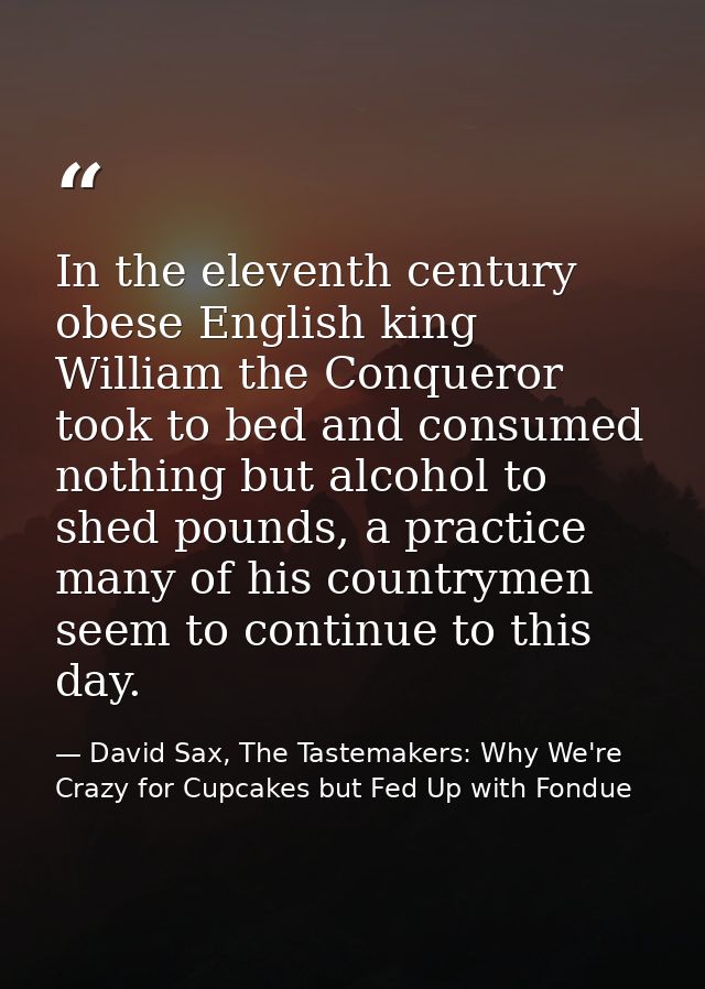 In the eleventh century obese English king William the Conqueror took to bed and consumed nothing but alcohol to shed po — David Sax, The Tastemakers: Why We're Crazy for Cupcakes but Fed Up with Fondue