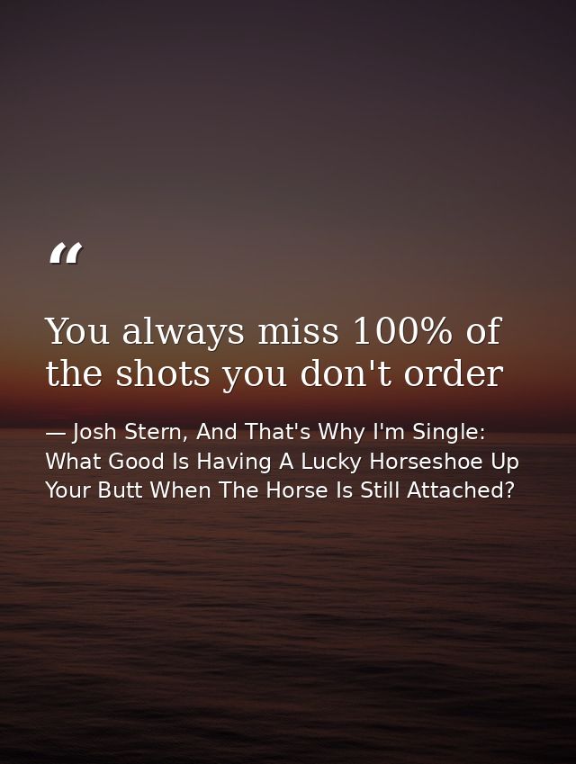 You always miss 100% of the shots you don't order — Josh Stern, And That's Why I'm Single: What Good Is Having A Lucky Horseshoe Up Your Butt When The Horse Is Still Attached?