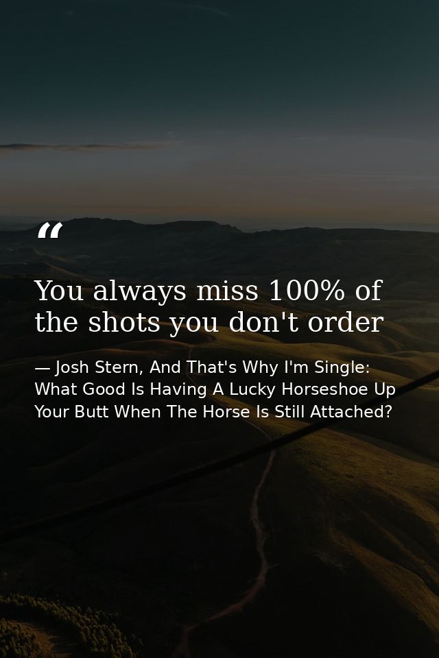 You always miss 100% of the shots you don't order — Josh Stern, And That's Why I'm Single: What Good Is Having A Lucky Horseshoe Up Your Butt When The Horse Is Still Attached?