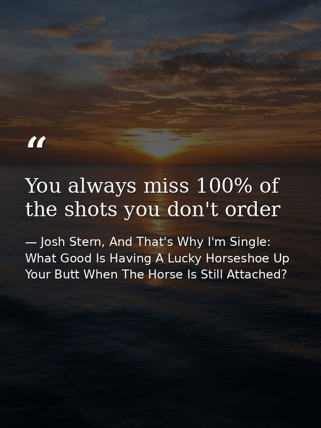 You always miss 100% of the shots you don't order — Josh Stern, And That's Why I'm Single: What Good Is Having A Lucky Horseshoe Up Your Butt When The Horse Is Still Attached?