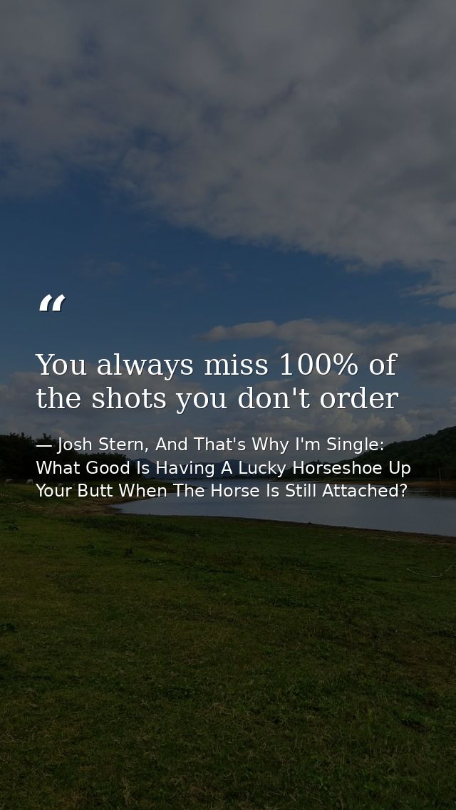 You always miss 100% of the shots you don't order — Josh Stern, And That's Why I'm Single: What Good Is Having A Lucky Horseshoe Up Your Butt When The Horse Is Still Attached?
