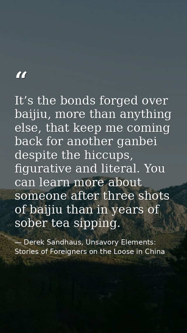 It’s the bonds forged over baijiu, more than anything else, that keep me coming back for another ganbei despite the hicc — Derek Sandhaus, Unsavory Elements: Stories of Foreigners on the Loose in China